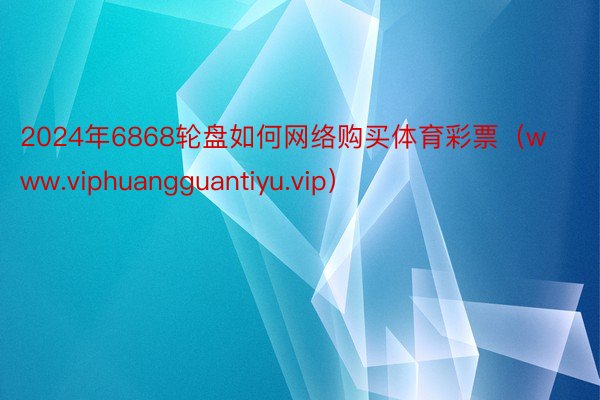 2024年6868轮盘如何网络购买体育彩票（www.viphuangguantiyu.vip）