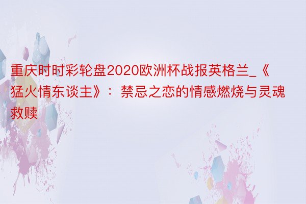 重庆时时彩轮盘2020欧洲杯战报英格兰_《猛火情东谈主》：禁忌之恋的情感燃烧与灵魂救赎