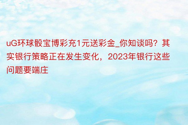 uG环球骰宝博彩充1元送彩金_你知谈吗？其实银行策略正在发生变化，2023年银行这些问题要端庄