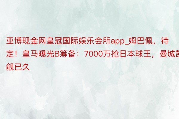 亚博现金网皇冠国际娱乐会所app_姆巴佩，待定！皇马曝光B筹备：7000万抢日本球王，曼城觊觎已久