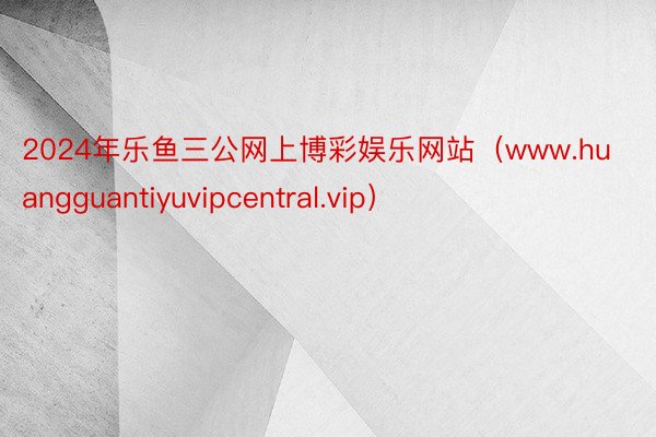 2024年乐鱼三公网上博彩娱乐网站（www.huangguantiyuvipcentral.vip）