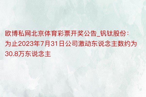 欧博私网北京体育彩票开奖公告_钒钛股份：为止2023年7月31日公司激动东说念主数约为30.8万东说念主