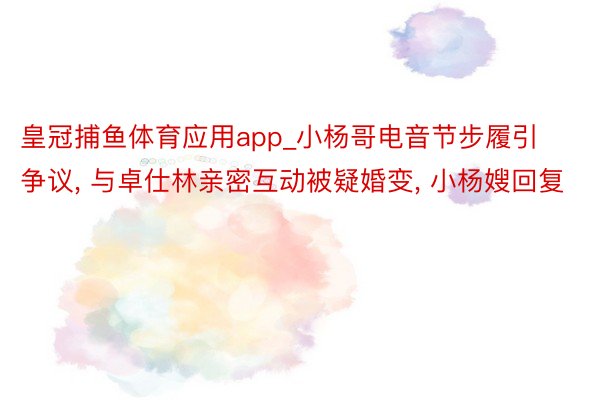 皇冠捕鱼体育应用app_小杨哥电音节步履引争议, 与卓仕林亲密互动被疑婚变, 小杨嫂回复