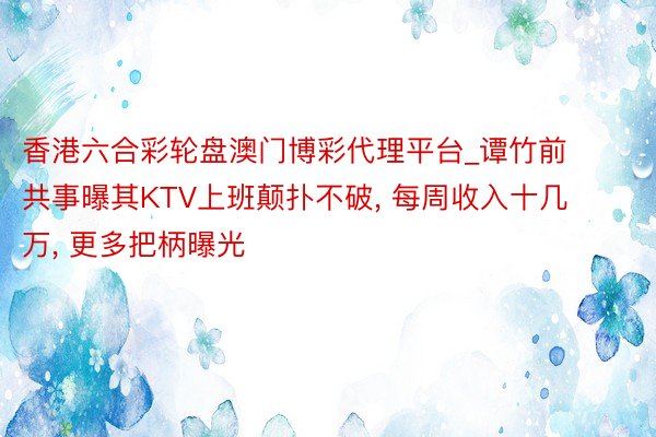 香港六合彩轮盘澳门博彩代理平台_谭竹前共事曝其KTV上班颠扑不破, 每周收入十几万, 更多把柄曝光