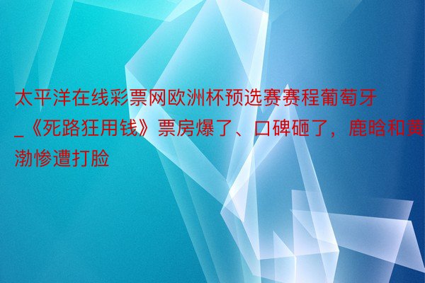 太平洋在线彩票网欧洲杯预选赛赛程葡萄牙_《死路狂用钱》票房爆了、口碑砸了，鹿晗和黄渤惨遭打脸