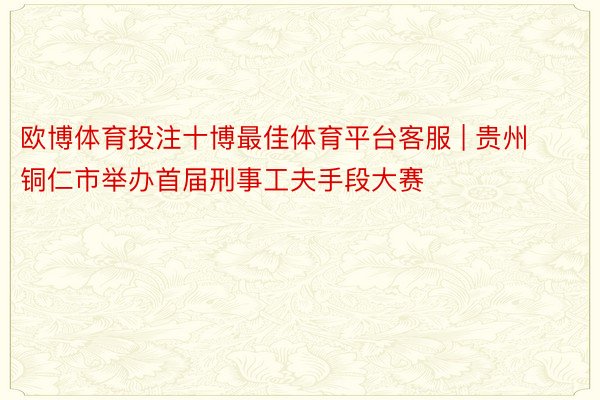 欧博体育投注十博最佳体育平台客服 | 贵州铜仁市举办首届刑事工夫手段大赛