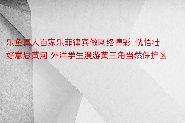 乐鱼真人百家乐菲律宾做网络博彩_恍悟壮好意思黄河 外洋学生漫游黄三角当然保护区