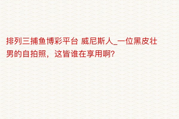 排列三捕鱼博彩平台 威尼斯人_一位黑皮壮男的自拍照，这皆谁在享用啊？