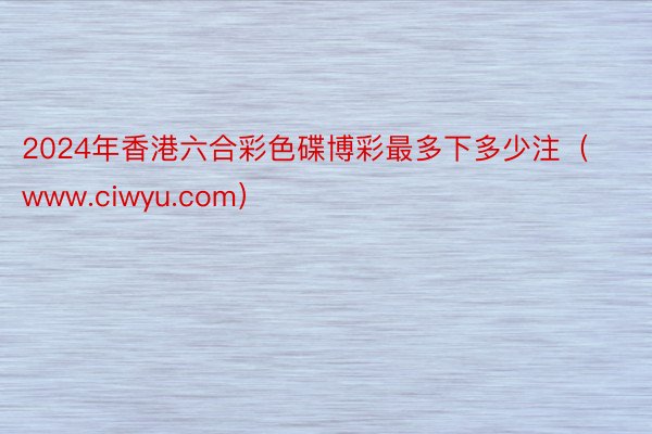 2024年香港六合彩色碟博彩最多下多少注（www.ciwyu.com）