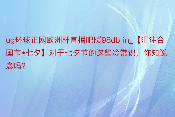 ug环球正网欧洲杯直播吧暖98db in_【汇注合国节•七夕】对于七夕节的这些冷常识，你知说念吗？