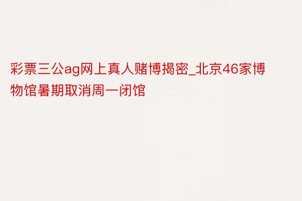彩票三公ag网上真人赌博揭密_北京46家博物馆暑期取消周一闭馆