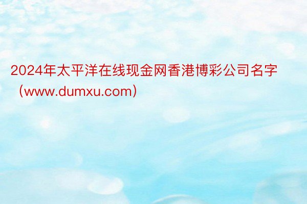 2024年太平洋在线现金网香港博彩公司名字（www.dumxu.com）