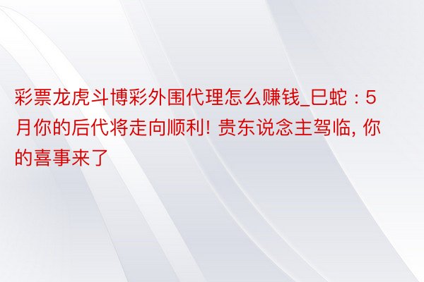 彩票龙虎斗博彩外围代理怎么赚钱_巳蛇 : 5月你的后代将走向顺利! 贵东说念主驾临, 你的喜事来了