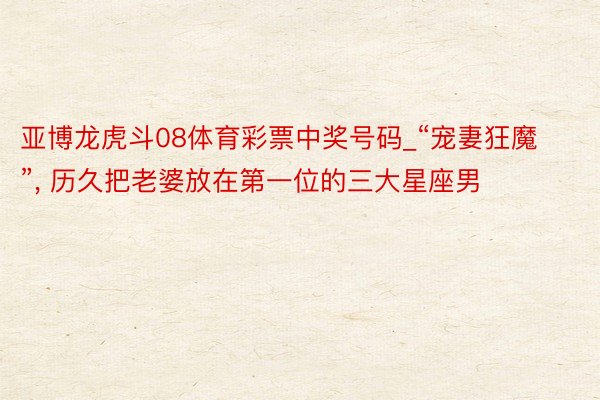 亚博龙虎斗08体育彩票中奖号码_“宠妻狂魔”, 历久把老婆放在第一位的三大星座男