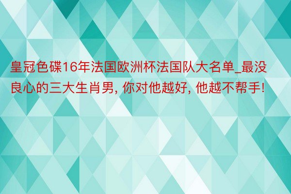 皇冠色碟16年法国欧洲杯法国队大名单_最没良心的三大生肖男, 你对他越好, 他越不帮手!