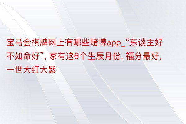 宝马会棋牌网上有哪些赌博app_“东谈主好不如命好”, 家有这6个生辰月份, 福分最好, 一世大红大紫