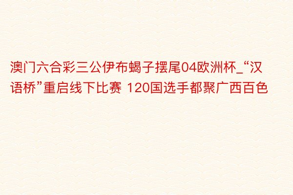 澳门六合彩三公伊布蝎子摆尾04欧洲杯_“汉语桥”重启线下比赛 120国选手都聚广西百色