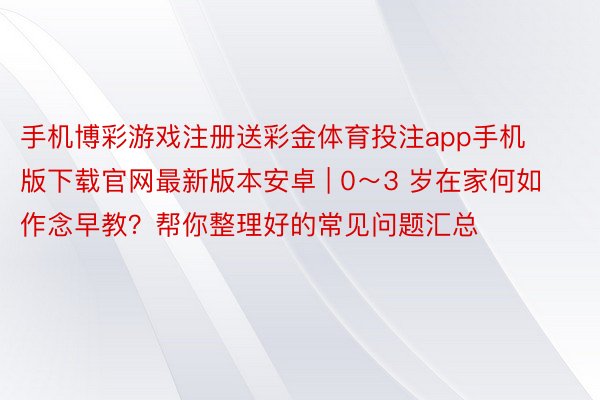 手机博彩游戏注册送彩金体育投注app手机版下载官网最新版本安卓 | 0～3 岁在家何如作念早教？帮你整理好的常见问题汇总