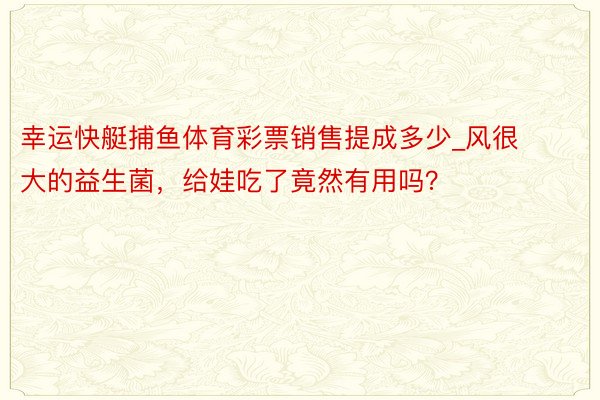 幸运快艇捕鱼体育彩票销售提成多少_风很大的益生菌，给娃吃了竟然有用吗？