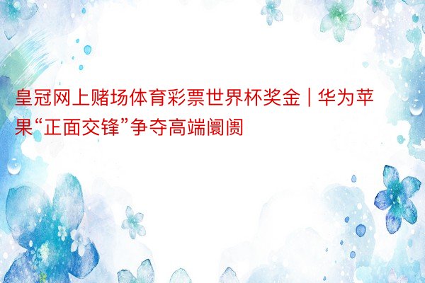 皇冠网上赌场体育彩票世界杯奖金 | 华为苹果“正面交锋”争夺高端阛阓