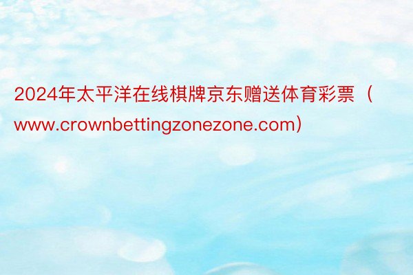 2024年太平洋在线棋牌京东赠送体育彩票（www.crownbettingzonezone.com）