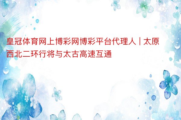 皇冠体育网上博彩网博彩平台代理人 | 太原西北二环行将与太古高速互通