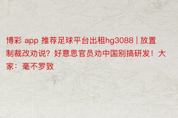 博彩 app 推荐足球平台出租hg3088 | 放置制裁改劝说？好意思官员劝中国别搞研发！大家：毫不罗致