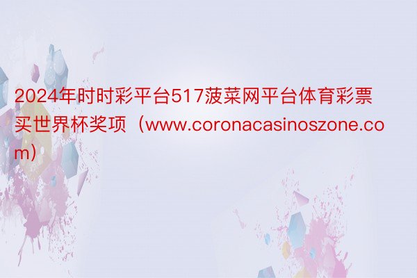 2024年时时彩平台517菠菜网平台体育彩票买世界杯奖项（www.coronacasinoszone.com）