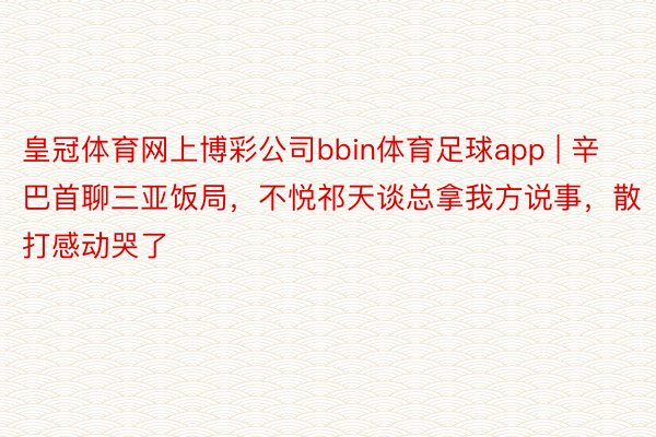 皇冠体育网上博彩公司bbin体育足球app | 辛巴首聊三亚饭局，不悦祁天谈总拿我方说事，散打感动哭了