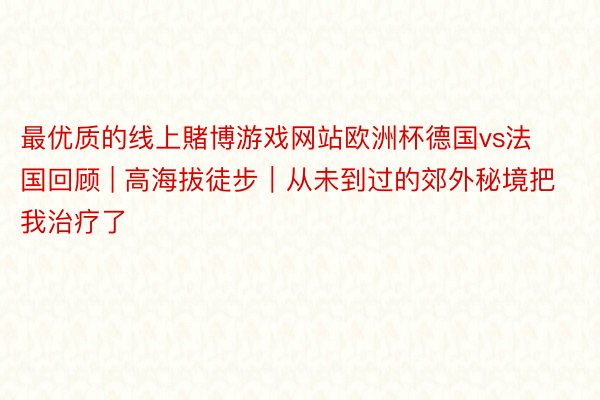 最优质的线上賭博游戏网站欧洲杯德国vs法国回顾 | 高海拔徒步｜从未到过的郊外秘境把我治疗了