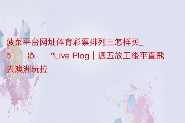 菠菜平台网址体育彩票排列三怎样买_🇦🇺Live Plog｜週五放工後平直飛去澳洲玩拉