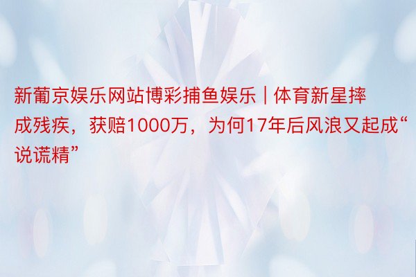 新葡京娱乐网站博彩捕鱼娱乐 | 体育新星摔成残疾，获赔1000万，为何17年后风浪又起成“说谎精”