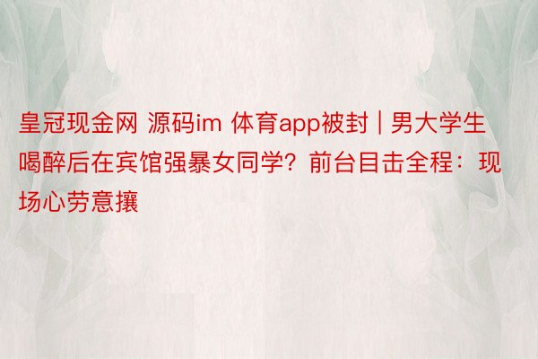 皇冠现金网 源码im 体育app被封 | 男大学生喝醉后在宾馆强暴女同学？前台目击全程：现场心劳意攘