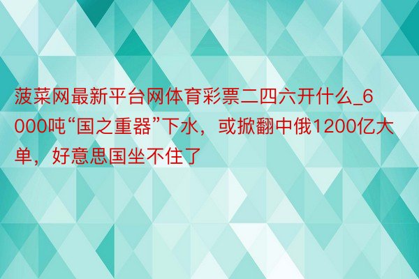 菠菜网最新平台网体育彩票二四六开什么_6000吨“国之重器”下水，或掀翻中俄1200亿大单，好意思国坐不住了