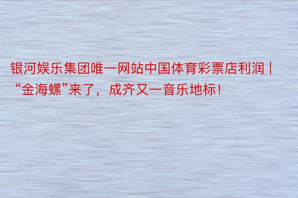 银河娱乐集团唯一网站中国体育彩票店利润 | “金海螺”来了，成齐又一音乐地标！