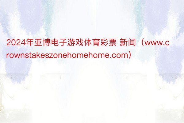 2024年亚博电子游戏体育彩票 新闻（www.crownstakeszonehomehome.com）