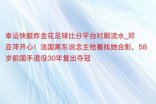 幸运快艇炸金花足球比分平台对刷流水_邓亚萍开心！法国黑东说念主抢着找她合影，58岁前国手退役30年复出夺冠