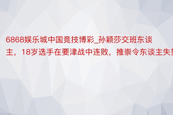 6868娱乐城中国竞技博彩_孙颖莎交班东谈主，18岁选手在要津战中连败，推崇令东谈主失望