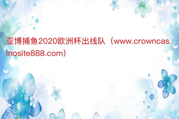 亚博捕鱼2020欧洲杯出线队（www.crowncasinosite888.com）