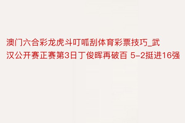 澳门六合彩龙虎斗叮呱刮体育彩票技巧_武汉公开赛正赛第3日丁俊晖再破百 5-2挺进16强