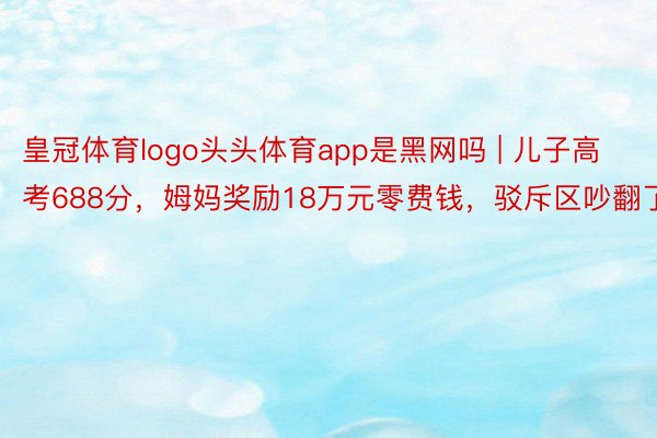 皇冠体育logo头头体育app是黑网吗 | 儿子高考688分，姆妈奖励18万元零费钱，驳斥区吵翻了