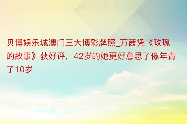 贝博娱乐城澳门三大博彩牌照_万茜凭《玫瑰的故事》获好评，42岁的她更好意思了像年青了10岁