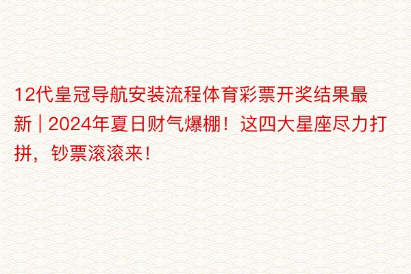 12代皇冠导航安装流程体育彩票开奖结果最新 | 2024年夏日财气爆棚！这四大星座尽力打拼，钞票滚滚来！