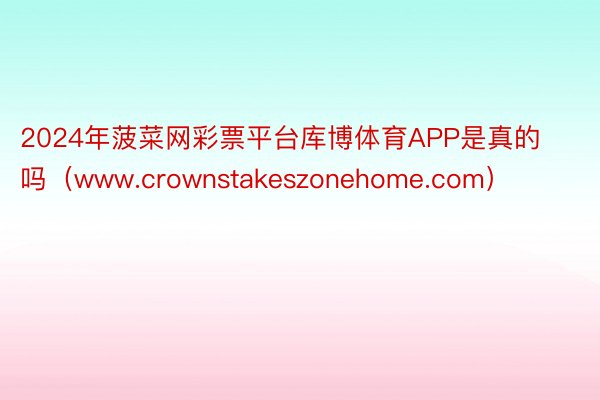 2024年菠菜网彩票平台库博体育APP是真的吗（www.crownstakeszonehome.com）