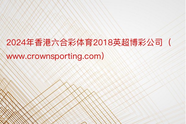 2024年香港六合彩体育2018英超博彩公司（www.crownsporting.com）