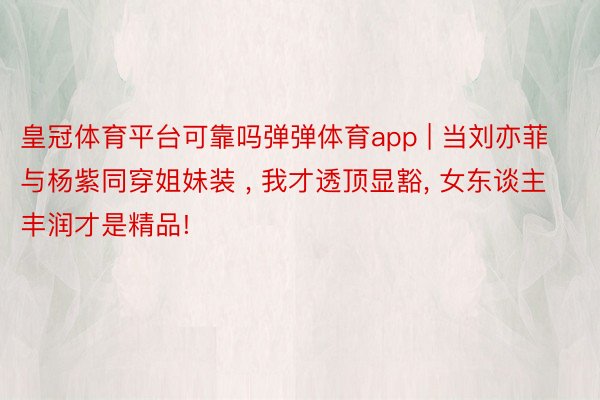 皇冠体育平台可靠吗弹弹体育app | 当刘亦菲与杨紫同穿姐妹装 , 我才透顶显豁, 女东谈主丰润才是精品!