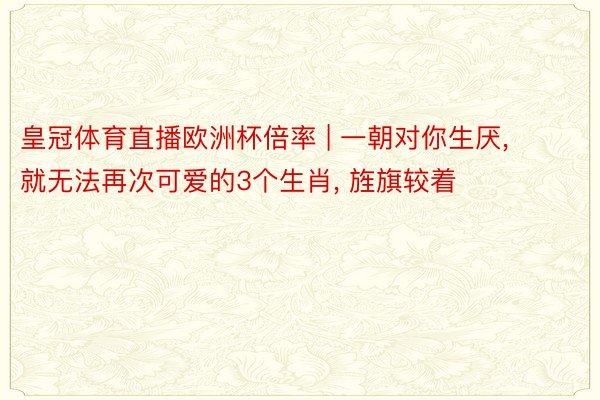 皇冠体育直播欧洲杯倍率 | 一朝对你生厌, 就无法再次可爱的3个生肖, 旌旗较着