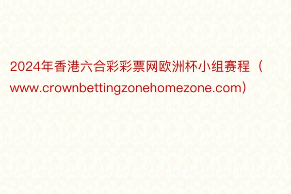 2024年香港六合彩彩票网欧洲杯小组赛程（www.crownbettingzonehomezone.com）