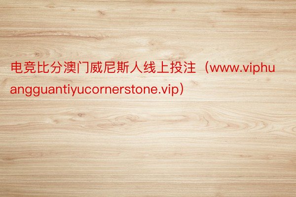 电竞比分澳门威尼斯人线上投注（www.viphuangguantiyucornerstone.vip）