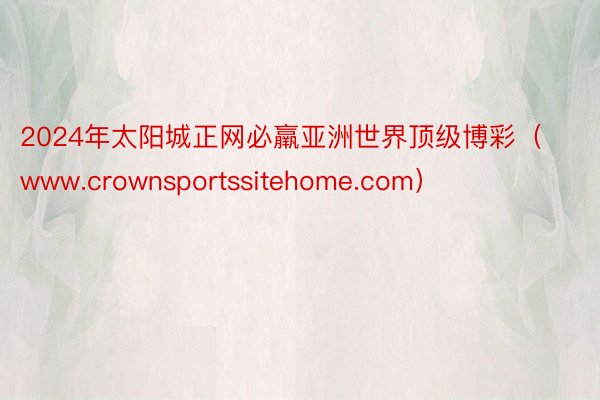 2024年太阳城正网必羸亚洲世界顶级博彩（www.crownsportssitehome.com）